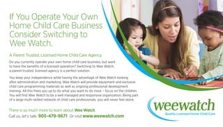 If You Operate Your Own
Home Child Care Business
Consider Switching to
Wee Watch.
A Parent Trusted, Licensed Home Child Care Agency.
Do you currently operate your own home child care business, but want
to have the benefits of a licensed operation? Switching to Wee Watch,
a parent trusted, licensed agency is a perfect solution.
You keep your independence while having the advantage of Wee Watch looking
after administration and marketing. Wee Watch will provide equipment and exclusive
child care programming materials as well as ongoing professional development
training. All this frees you up to do what you want to do most – focus on the children.
You will find Wee Watch to be a well managed and responsive organization. Being part
of a large multi-skilled network of child care professionals, you will never feel alone.
Call us, let’s talk: 905-479-9671 Or visit www.weewatch.com
There is so much more to learn about Wee Watch.
 