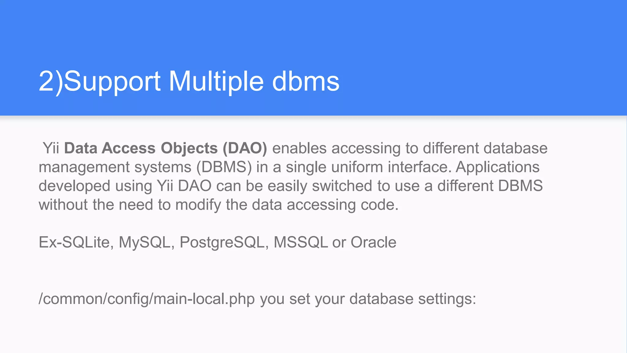 2)Support Multiple dbms
Yii Data Access Objects (DAO) enables accessing to different database
management systems (DBMS) in a single uniform interface. Applications
developed using Yii DAO can be easily switched to use a different DBMS
without the need to modify the data accessing code.
Ex-SQLite, MySQL, PostgreSQL, MSSQL or Oracle
/common/config/main-local.php you set your database settings:
 