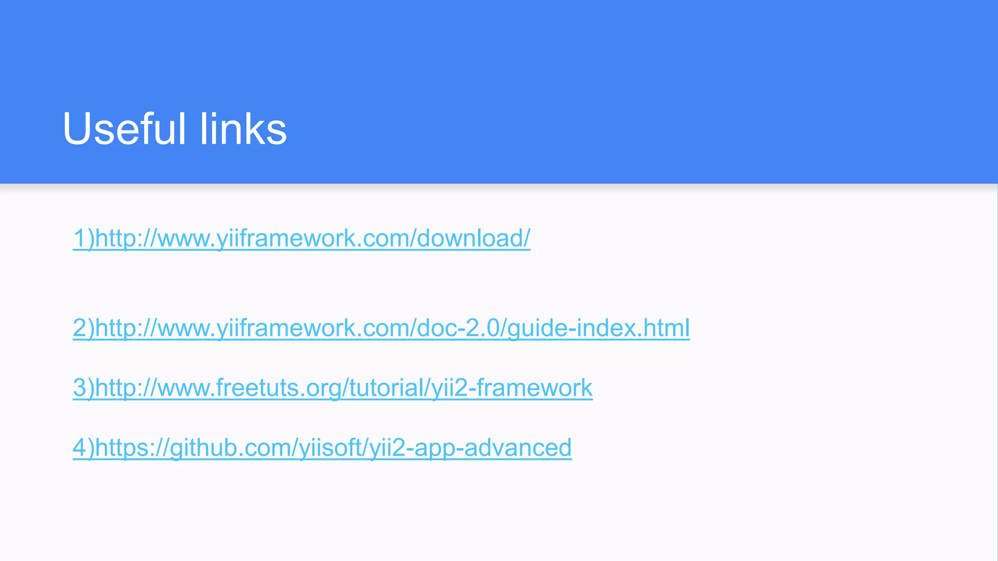 Useful links
1)http://www.yiiframework.com/download/
2)http://www.yiiframework.com/doc-2.0/guide-index.html
3)http://www.freetuts.org/tutorial/yii2-framework
4)https://github.com/yiisoft/yii2-app-advanced
 