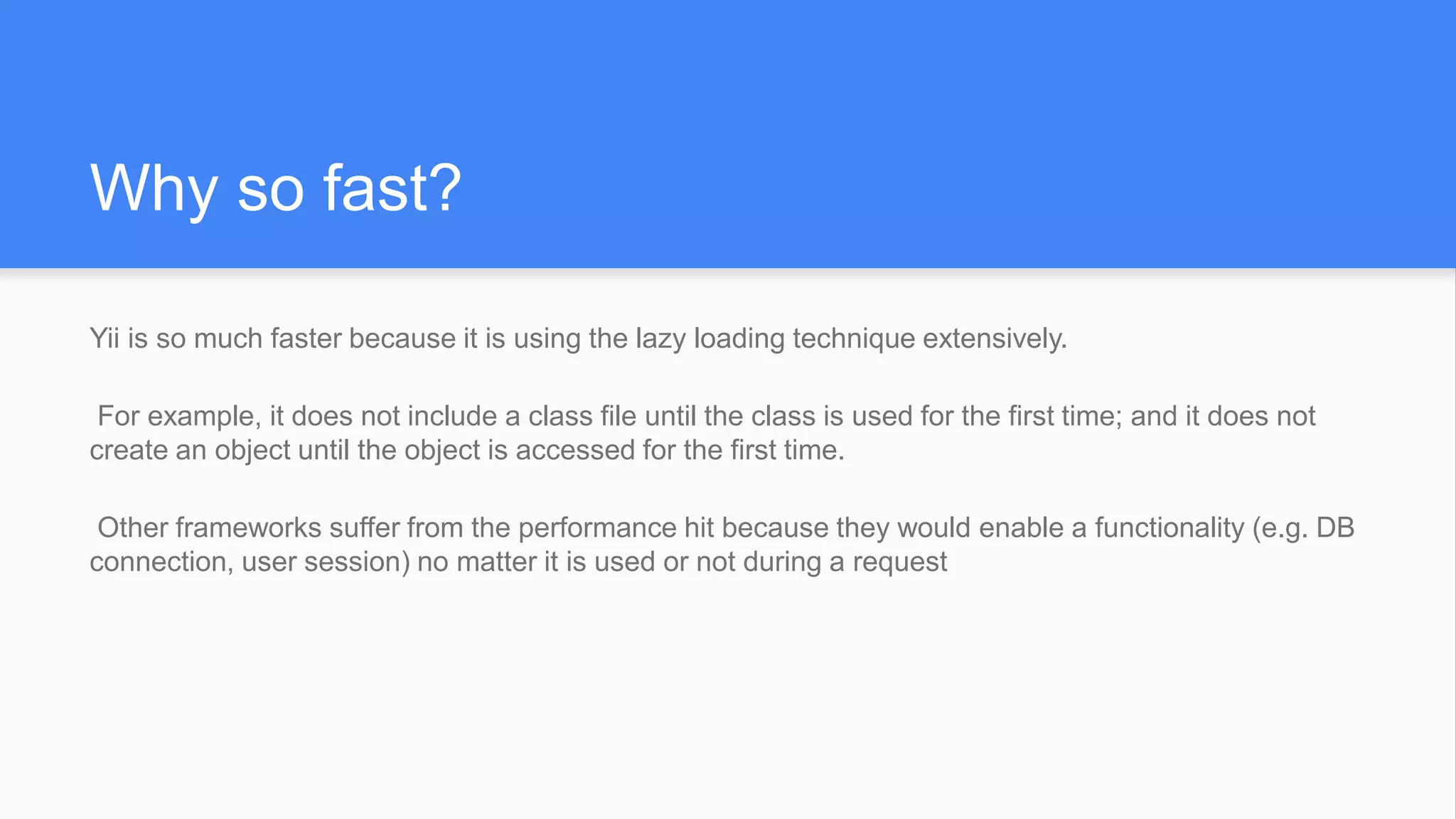 Why so fast?
Yii is so much faster because it is using the lazy loading technique extensively.
For example, it does not include a class file until the class is used for the first time; and it does not
create an object until the object is accessed for the first time.
Other frameworks suffer from the performance hit because they would enable a functionality (e.g. DB
connection, user session) no matter it is used or not during a request
 