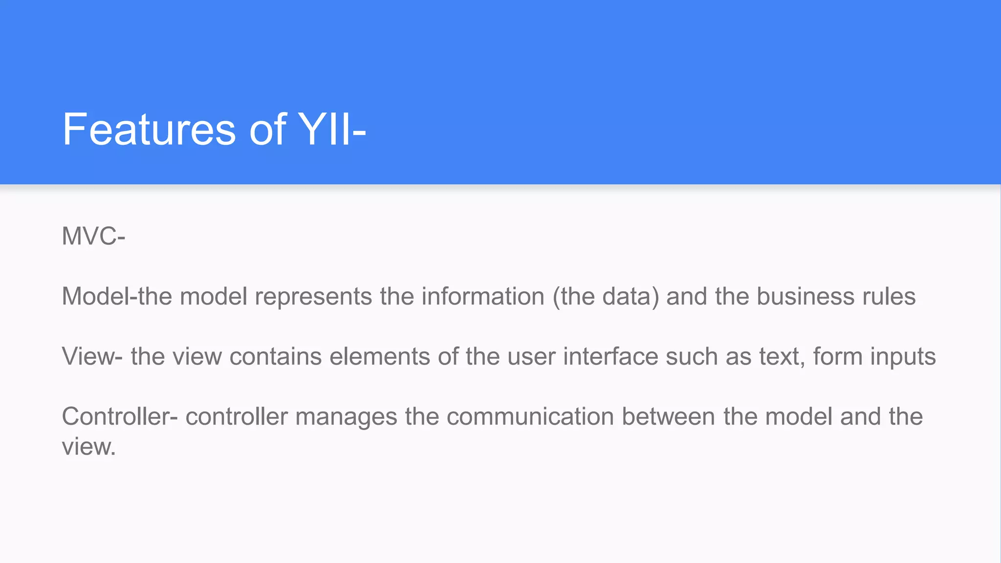 Features of YII-
MVC-
Model-the model represents the information (the data) and the business rules
View- the view contains elements of the user interface such as text, form inputs
Controller- controller manages the communication between the model and the
view.
 