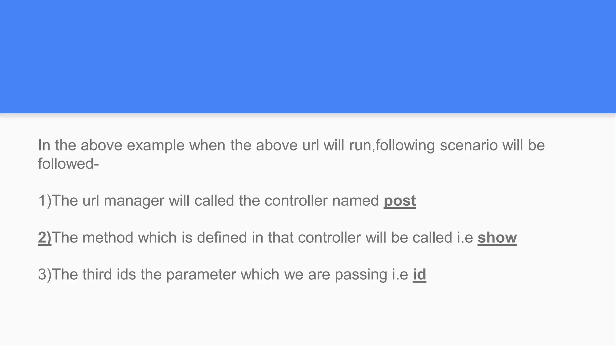 In the above example when the above url will run,following scenario will be
followed-
1)The url manager will called the controller named post
2)The method which is defined in that controller will be called i.e show
3)The third ids the parameter which we are passing i.e id
 