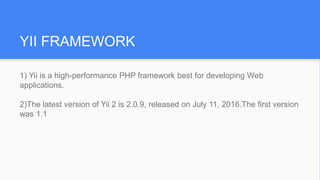 YII FRAMEWORK
1) Yii is a high-performance PHP framework best for developing Web
applications.
2)The latest version of Yii 2 is 2.0.9, released on July 11, 2016.The first version
was 1.1
 