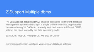 2)Support Multiple dbms
Yii Data Access Objects (DAO) enables accessing to different database
management systems (DBMS) in a single uniform interface. Applications
developed using Yii DAO can be easily switched to use a different DBMS
without the need to modify the data accessing code.
Ex-SQLite, MySQL, PostgreSQL, MSSQL or Oracle
/common/config/main-local.php you set your database settings:
 