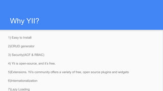 Why YII?
1) Easy to Install
2)CRUD generator
3) Security(ACF & RBAC)
4) Yii is open-source, and it’s free.
5)Extensions. Yii's community offers a variety of free, open source plugins and widgets
6)Internationalization
7)Lazy Loading
 