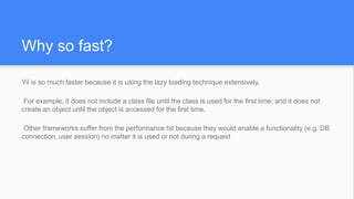 Why so fast?
Yii is so much faster because it is using the lazy loading technique extensively.
For example, it does not include a class file until the class is used for the first time; and it does not
create an object until the object is accessed for the first time.
Other frameworks suffer from the performance hit because they would enable a functionality (e.g. DB
connection, user session) no matter it is used or not during a request
 