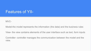 Features of YII-
MVC-
Model-the model represents the information (the data) and the business rules
View- the view contains elements of the user interface such as text, form inputs
Controller- controller manages the communication between the model and the
view.
 