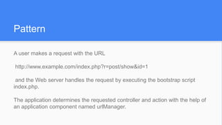 Pattern
A user makes a request with the URL
http://www.example.com/index.php?r=post/show&id=1
and the Web server handles the request by executing the bootstrap script
index.php.
The application determines the requested controller and action with the help of
an application component named urlManager.
 