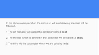In the above example when the above url will run,following scenario will be
followed-
1)The url manager will called the controller named post
2)The method which is defined in that controller will be called i.e show
3)The third ids the parameter which we are passing i.e id
 