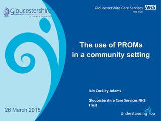 The use of PROMs
in a community setting
26 March 2015
Iain Cockley-Adams
Gloucestershire Care Services NHS
Trust
 