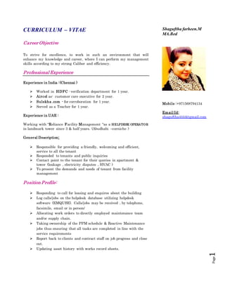 Page1
CURRICULUM – VITAE
Career Objective
To strive for excellence, to work in such an environment that will
enhance my knowledge and career, where I can perform my management
skills according to my strong Caliber and efficiency.
Professional Experience
Experience in India :(Chennai )
 Worked in HDFC - verification department for 1 year.
 Aircel as- customer care executive for 2 year.
 Sulekha .com - for corroboration for 1 year.
 Served as a Teacher for 1 year.
Experience in UAE :
Working with “Reliance Facility Management “as a HELPDESK OPERATOR
in landmark tower since 3 & half years. (Abudhabi –corniche )
General Description:
 Responsible for providing a friendly, welcoming and efficient,
service to all the tenant
 Responded to tenants and public inquiries
 Contact point to the tenant for their queries in apartment &
tower (leakage , electricity disputes , HVAC )
 To present the demands and needs of tenant from facility
management
Position Profile:
 Responding to call for leasing and enquires about the building
 Log calls/jobs on the helpdesk database utilizing helpdesk
software (EMQUBE). Calls/jobs may be received , by telephone,
facsimile, email or in person/
 Allocating work orders to directly employed maintenance team
and/or supply chain.
 Taking ownership of the PPM schedule & Reactive Maintenance
jobs thus ensuring that all tasks are completed in line with the
service requirements
 Report back to clients and contract staff on job progress and close
out.
 Updating asset history with works record sheets.
Shaguftha farheen.M
MA.Bed
Mobile :+971568794134
Email Id:
shaguftha4444@gmail.com
 