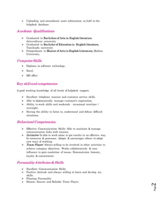 Page2
 Uploading and amendment asset information as held in the
helpdesk database.
Academic Qualifications
 Graduated in Bachelors of Arts in English literature,
thiruvalluvar university
 Graduated in Bachelor of Education in English literature,
Tamilnadu university
 Postgraduate in Master of Arts in English Literature, Madras
University.
Computer Skills
 Diploma in software technology.
 Excel.
 MS office
Key skill and competencies
A good working knowledge of all levels of helpdesk support.
 Excellent telephone manner and customer service skills.
 Able to diplomatically manage customer's expectation.
 Ability to work shifts and weekends - occasional overtime /
overnight.
 Having the ability to listen to, understand and defuse difficult
situations.
Behavioral Competencies.
 Effective Communication Skills: Able to maintain & manage
communication links with tenants.
 Initiative: Is able to work alone to get results in an effective way.
In resources & processes. Adopts & encourages others to adopt
new ways of working.
 Team Player: Always willing to be involved in other activities to
achieve company objectives. Works collaboratively & uses
influence to gain resolution of issues. Demonstrates honesty,
loyalty & commitment.
Personality Attributes & Skills
 Excellent Communication Skills
 Positive Attitude and always willing to learn and develop my
skills.
 Pleasing Personality
 Honest, Sincere and Reliable Team Player.
 
