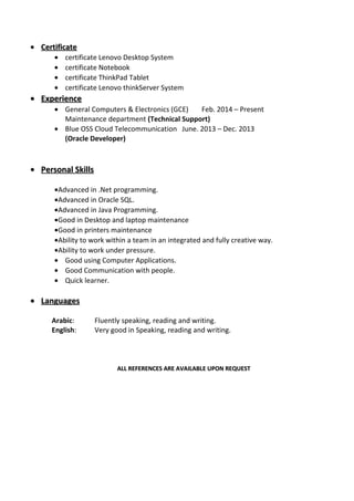•• CertificateCertificate
• certificate Lenovo Desktop System
• certificate Notebook
• certificate ThinkPad Tablet
• certificate Lenovo thinkServer System
•• ExperienceExperience
• General Computers & Electronics (GCE) Feb. 2014 – Present
Maintenance department (Technical Support)
• Blue OSS Cloud Telecommunication June. 2013 – Dec. 2013
(Oracle Developer)
•• Personal SkillsPersonal Skills
•Advanced in .Net programming.
•Advanced in Oracle SQL.
•Advanced in Java Programming.
•Good in Desktop and laptop maintenance
•Good in printers maintenance
•Ability to work within a team in an integrated and fully creative way.
•Ability to work under pressure.
• Good using Computer Applications.
• Good Communication with people.
• Quick learner.
•• LanguagesLanguages
Arabic: Fluently speaking, reading and writing.
English: Very good in Speaking, reading and writing.
ALL REFERENCES ARE AVAILABLE UPON REQUESTALL REFERENCES ARE AVAILABLE UPON REQUEST
 