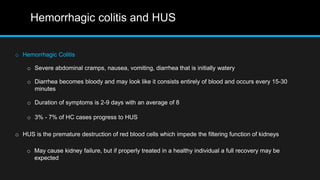 Hemorrhagic colitis and HUS
o Hemorrhagic Colitis
o Severe abdominal cramps, nausea, vomiting, diarrhea that is initially watery
o Diarrhea becomes bloody and may look like it consists entirely of blood and occurs every 15-30
minutes
o 3% - 7% of HC cases progress to HUS
o Duration of symptoms is 2-9 days with an average of 8
o HUS is the premature destruction of red blood cells which impede the filtering function of kidneys
o May cause kidney failure, but if properly treated in a healthy individual a full recovery may be
expected
 