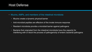 Host Defense
• Mucins, AMPs, and members of the intestinal microbiota
• Mucins create a dynamic physical barrier
• Anti-microbial peptites are effectors of the innate immune response
• Resident microbiota provide a microbial barrier against pathogens
• Bacteria that originated from the intestinal microbiota have the capacity for
interfering with or block the process of pathogenicity of enteric bacterial pathogens
 