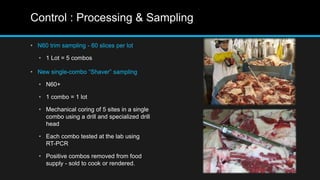 Control : Processing & Sampling
• N60 trim sampling - 60 slices per lot
• 1 Lot = 5 combos
• New single-combo “Shaver” sampling
• N60+
• 1 combo = 1 lot
• Mechanical coring of 5 sites in a single
combo using a drill and specialized drill
head
• Each combo tested at the lab using
RT-PCR
• Positive combos removed from food
supply - sold to cook or rendered.
 