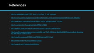 References
• http://en.wikipedia.org/wiki/1993_Jack_in_the_Box_E._coli_outbreak
• http://www.mayoclinic.org/diseases-conditions/hemolytic-uremic-syndrome/basics/definition/con-20029487
• http://www.nature.com/nature/journal/v449/n7164/fig_tab/nature06247_F2.html
• http://www.ncbi.nlm.nih.gov/pmc/articles/PMC1471992/
• http://www.fsis.usda.gov/OPPDE/rdad/FRPubs/00-023N/00-023NReport.pdf
• http://www.fsis.usda.gov/wps/wcm/connect/d5314cc7-1ef7-4586-bca2-f2ed86d9532f/Reducing-Ecoli-Shedding-
in-Cattle.pdf?MOD=AJPERES
• http://www.fsis.usda.gov/OPPDE/rdad/FSISDirectives/6410.1.pdf
• http://www.ncbi.nlm.nih.gov/pubmed/24751204
• http://www.cdc.gov/Features/EcoliInfection/
 
