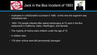 Jack in the Box Incident of 1993
• Implicated in a McDonald’s out break in 1982 - at this time the organism was
considered rare
• 1993: 732 people infected after eating hamburgers at 73 Jack in the Box
restaurants in California, Idaho, Washington, and Nevada
• The majority of victims were children under the age of 10
• 4 children died
• 178 other victims were left permanently damaged
 