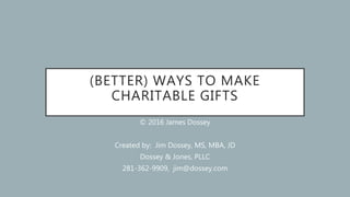 (BETTER) WAYS TO MAKE
CHARITABLE GIFTS
© 2016 James Dossey
Created by: Jim Dossey, MS, MBA, JD
Dossey & Jones, PLLC
281-362-9909, jim@dossey.com
 