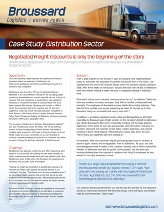 Case Study: Distribution Sector
Negotiated freight discounts is only the beginning of the story
HR efficiency and greater management oversight compound freight cost savings to justify rollout
of pilot program
Opportunity
Faced with growing freight expenses and significant increases in
petroleum-based raw materials, AJ Adhesives, Inc.
(http://www.ajadhesives.com/) knew something had to give if it
wanted to stay competitive.
AJ Adhesives was formed in 1992 as an industrial adhesives
distributor in St. Louis, Missouri, focused on the packaging, paper
converting, woodworking and product assembly sectors. Putting the
customer first and maintaining its product focus has enabled AJ
Adhesives to consistently increase its customer base ever since.
Sister company Mid America Packaging was founded in 1996 to
handle the equipment side of the business, and the two work
together as a team to ensure manufacturing stays competitive in
North America. With branch offices in Seattle, Portland, Houston,
Dallas, Tulsa, Chicago and Indiana, AJ Adhesives continues to expand
its adhesive offering and geographic reach.
“Our purpose is ‘Holding North American Manufacturing Together,’”
says Vice President and Owner Jim Wiley. “We will do anything
anytime to keep manufacturing in North America. We needed a
complete value proposition that saves us time and money on all our
freight needs, so we can concentrate on our core business of
providing complete packaging solutions to our customers and realize
our plans of being the dominant distributor in North America.”
Challenge
AJ Adhesives was spending untold time and effort researching each
shipment to ensure they were getting the best rates available, as
freight expenses kept increasing along with raw material costs. Now,
AJ Adhesives does all this online with Broussard by imputing just a
few items, like zip codes, class and weights.
“Keeping our freight as competitive as possible has allowed us to
maintain our freight costs, passing the savings forward to our
customers,” Jim says. “That allows us to be more competitive than if
we were doing freight ourselves. We proved that during the pilot
program we did with Broussard in 2005. After evaluating the service
in our Southwest territory for a year and seeing the freight savings,
we began using Broussard company-wide.”
To answer another challenge – having the capability of communicat-
ing shipping information effectively on a timely basis to customers
and salesmen – Broussard devised a shipping acknowledgement.
According to Jim, this has set AJ Adhesives apart from its competi-
tors.
Solution
From a pilot program in one division in 2005 to company-wide implementation
today, AJ Adhesives has expanded Broussard’s services by four or five times. One
example that Jim cites is the misroute report, which the company started utilizing in
2008. After three weeks of misroutes in January that cost over $4,500, AJ Adhesives
went four months without a single misroute. A substantial savings in anybody’s
book.
“Broussard has become a valuable business partner for us,” Jim believes. “When we
have any problems or issues, we expect they will be handled professionally and
promptly. The employees at Broussard are very helpful at providing solutions. They
take the time to make sure we get everything we need, all the way up to Mike
Broussard being very accessible and easy to work with.”
In addition to providing negotiated vendor rates and full reporting on all freight
expenditures, Broussard pays freight vendors on the company’s behalf. AJ Adhesives
also utilizes Broussard’s Web site to create bills of lading and the sales acknowl-
edgement, which sports its own logo and provides vital information, including pro
numbers, shipment and expected receipt dates, weight, addresses, and product
numbers of items being shipped. “It has become a great sales tool,” Jim says.
“We’ve found our customers can’t live without it.”
For example, while one customer’s regular purchasing agent was on vacation, a
stand-in agent ordered the wrong product from AJ Adhesives. As usual, the sales
acknowledgement was e-mailed to the customer contacts, one of whom realized the
mistake. AJ Adhesives was able to get the correct product out the same day,
avoiding shutting down the customer’s operation and idling 50 employees as they
waited for the right adhesives to arrive.
Our customer service personnel now can see the best five carriers for any shipment,
saving our warehouse personnel the time and energy to try and figure out the best
rates for each movement. That’s huge.”
“There is a large value proposition to having a partner
like Broussard handle our logistic needs,” Jim says. “Not
only are they saving us money with increased efficiencies
on rate negotiations, but the time we save with their
technological advances is amazing.”
visit www.broussardlogistics.com
 