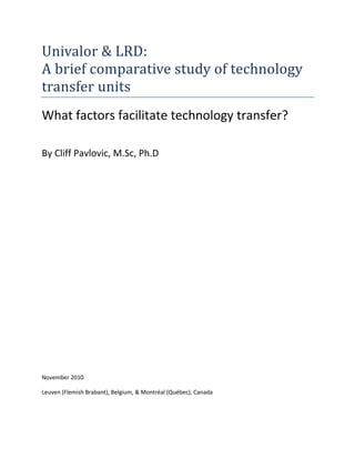 Univalor & LRD:
A brief comparative study of technology
transfer units
What factors facilitate technology transfer?
By Cliff Pavlovic, M.Sc, Ph.D
November 2010
Leuven (Flemish Brabant), Belgium, & Montréal (Québec), Canada
 
