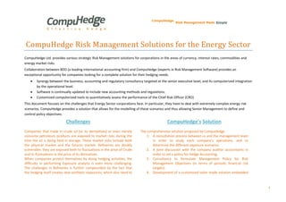 1 
CompuHedge Risk Management Solutions for the Energy Sector 
CompuHedge Ltd. provides various strategic Risk Management solutions for corporations in the areas of currency, interest rates, commodities and energy market risks. 
Collaboration between BDO (a leading international accounting firm) and CompuHedge (experts in Risk Management Software) provides an exceptional opportunity for companies looking for a complete solution for their hedging needs. 
 Synergy between the business, accounting and regulatory consultancy targeted at the senior executive level, and its computerized integration by the operational level. 
 Software is continually updated to include new accounting methods and regulations. 
 Customized computerized tools to quantitatively assess the performance of the Chief Risk Officer (CRO) 
This document focuses on the challenges that Energy Sector corporations face. In particular, they have to deal with extremely complex energy risk scenarios. CompuHedge provides a solution that allows for the modelling of these scenarios and thus allowing Senior Management to define and control policy objectives. 
Challenges 
CompuHedge’s Solution 
Companies that trade in crude oil (or its derivatives) or even merely consume petroleum products are exposed to market risks during the time the oil is being held in storage. These market risks include both the physical market and the futures market. Refineries are doubly vulnerable; they are exposed both to fluctuations in the price of Crude and to fluctuations in the price of its derivatives. 
When companies protect themselves by doing hedging activities, the difficulty in performing Exposure analysis is even more challenging. The challenges in Refineries is further compounded by the fact that the hedging itself creates new synthetic exposures, which also need to 
The comprehensive solution proposed by CompuHedge 
1. A consultation process between us and the management team in order to study each company's operations, and to determine the different exposure scenarios. 
2. A joint discussion with the company auditor accountants in order to set a policy for Hedge Accounting. 
3. Consultancy to formulate Management Policy for Risk Management Objectives (in terms of periodic financial risk targets). 
4. Development of a customized tailor made solution embedded  