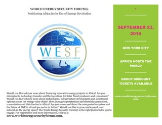 WORLD ENERGY SECURITY FORUM®
Positioning Africa in the Era of Energy Revolution
.
SEPTEMBER 23,
2016
NEW YORK CITY
AFRICA HOSTS THE
WORLD
GROUP DISCOUNT
TICKETS AVAILABLE
www.worldenergysecurityforum.
com
Would you like to know more about financing innovative energy projects in Africa? Are you
interested in technology transfer and the incentives for Solar Panel producers and consumers?
Would you like to know more about technologies, infrastructure development and investment
options across the energy value chain? How about grid penetration and electricity generation,
transmission and distribution in Africa? Are you concerned about the unexpected surprises and
the future of E&P in oil and gas sector in Africa? Would you like to grow and expand your
network in the energy space? The World Energy Security Forum® is the right platform for you to
engage. For registration and more information, visit us at
www.worldenergysecurityforum.com.
 