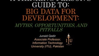 A THINKING PERSON’S
GUIDE TO:
BIG DATA FOR
DEVELOPMENT:
MYTHS, OPPORTUNITIES, AND
PITFALLS
Junaid Qadir
Associate Professor,
Information Technology
University (ITU), Pakistan
 