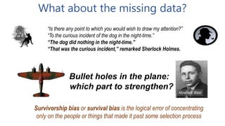 Survivorship bias or survival bias is the logical error of concentrating
only on the people or things that made it past some selection process
Bullet holes in the plane:
which part to strengthen?
Abraham Wald
What about the missing data?
“Is there any point to which you would wish to draw my attention?”
“To the curious incident of the dog in the night-time.”
“The dog did nothing in the night-time.”
“That was the curious incident,” remarked Sherlock Holmes.
 