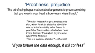 ‘Proofiness’ prejudice
“The first lesson that you must learn is
that, when I call for statistics about the
rate of infant mortality, what I want is
proof that fewer babies died when I was
Prime Minister than when anyone else
was Prime Minister.
That is a political statistic.” – Churchill
“The art of using bogus mathematical arguments to prove something
that you know in your heart is true—even when it’s not.”
“If you torture the data enough, it will confess”
 