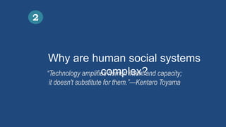 Why are human social systems
complex?
2
“Technology amplifies human intent and capacity;
it doesn't substitute for them.”—Kentaro Toyama
 