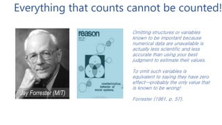 Everything that counts cannot be counted!
Jay Forrester (MIT)
Omitting structures or variables
known to be important because
numerical data are unavailable is
actually less scientific and less
accurate than using your best
judgment to estimate their values.
To omit such variables is
equivalent to saying they have zero
effect—probably the only value that
is known to be wrong!
Forrester (1961, p. 57).
 