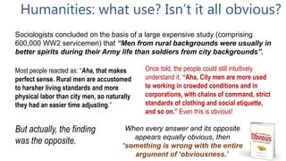 Humanities: what use? Isn’t it all obvious?
When every answer and its opposite
appears equally obvious, then
“something is wrong with the entire
argument of ‘obviousness.’
Once told, the people could still intuitively
understand it. “Aha, City men are more used
to working in crowded conditions and in
corporations, with chains of command, strict
standards of clothing and social etiquette,
and so on.” Even this is obvious!
Sociologists concluded on the basis of a large expensive study (comprising
600,000 WW2 servicemen) that “Men from rural backgrounds were usually in
better spirits during their Army life than soldiers from city backgrounds”.
Most people reacted as: “Aha, that makes
perfect sense. Rural men are accustomed
to harsher living standards and more
physical labor than city men, so naturally
they had an easier time adjusting.”
But actually, the finding
was the opposite.
 