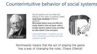 Counterintuitive behavior of social systems
Jay Forrester
(MIT)
Most people believe cause and effect are
closely related in time and space, while in
complex dynamic systems cause and effect
are often distant in time and space.
Social systems are not linear but
belong to the class of systems called
multi-loop nonlinear feedback
systems.
Interrelationships in systems are far
more interesting and important than
separate details.
Nonlinearity means that the act of playing the game
has a way of changing the rules, Chaos (Gleick)
 