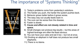 1) Today’s problems come from yesterday’s solutions.
2) The harder you push, the harder the system pushes back.
3) Behavior grows better before it grows worse.
4) The easy way out usually leads back in.
5) The cure can be worse than the disease.
6) Faster is slower.
7) Cause and effect are not closely related in time and
space.
8) Small changes can produce big results – but the areas of
highest leverage are often the least obvious.
9) You can have your cake and eat it too – but not at once.
10) Dividing an elephant in half does not produce two small
elephants.
11) There is no blame.
The importance of “Systems Thinking”
 
