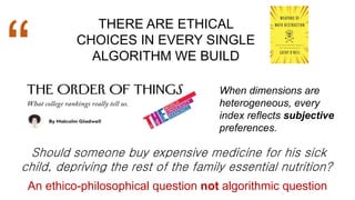 THERE ARE ETHICAL
CHOICES IN EVERY SINGLE
ALGORITHM WE BUILD
“
Should someone buy expensive medicine for his sick
child, depriving the rest of the family essential nutrition?
An ethico-philosophical question not algorithmic question
When dimensions are
heterogeneous, every
index reflects subjective
preferences.
 