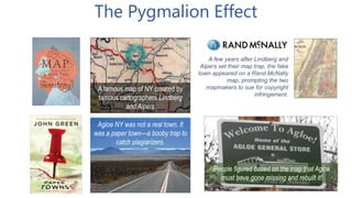 The Pygmalion Effect
A famous map of NY created by
famous cartographers Lindberg
and Alpers
Agloe NY was not a real town. It
was a paper town—a booby trap to
catch plagiarizers.
People figured based on the map that Agloe
must have gone missing and rebuilt it!
A few years after Lindberg and
Alpers set their map trap, the fake
town appeared on a Rand McNally
map, prompting the two
mapmakers to sue for copyright
infringement.
 