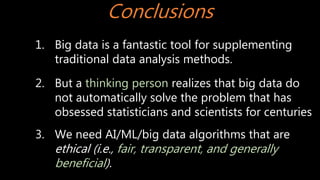 Conclusions
1. Big data is a fantastic tool for supplementing
traditional data analysis methods.
2. But a thinking person realizes that big data do
not automatically solve the problem that has
obsessed statisticians and scientists for centuries
3. We need AI/ML/big data algorithms that are
ethical (i.e., fair, transparent, and generally
beneficial).
 