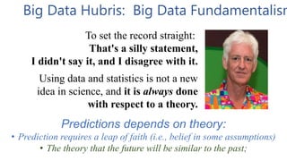 Big Data Hubris: Big Data Fundamentalism
To set the record straight:
That's a silly statement,
I didn't say it, and I disagree with it.
Using data and statistics is not a new
idea in science, and it is always done
with respect to a theory.
Predictions depends on theory:
• Prediction requires a leap of faith (i.e., belief in some assumptions)
• The theory that the future will be similar to the past;
 