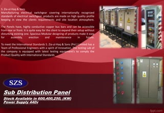 Sub Distribution Panel
S. Zia-ul-Haq & Sons
Manufacturing electrical switchgear covering internationally recognized
standards of electrical switchgear. products are made on high quality profile
keeping in view the clients requirements and site location atmosphere.
The Panels have, highly conductive copper bus bars and can be accessible
from rear or front. It is quite easy for the client to expand their setup without
disturbing existing one. Spacious Modular designing of products make it easy
for assembly, erection and maintenance in future.
To meet the International Standards S. Zia-ul-Haq & Sons (Pvt.) Limited has a
Team of Professional Engineers with a spirit of Innovation. The testing Lab of
the company is equipped with latest testing equipment's to comply the
Product Quality with International Standards
Stock Available in 600,400,250, (KW)
Power Supply 440v
 
