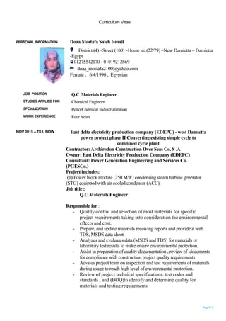 Curriculum Vitae
Page1 / 3
NOV 2015 – TILL NOW East delta electricity production company (EDEPC) - west Damietta
power project phase II Converting existing simple cycle to
combined cycle plant
Contractor:Archirodon Construction Over Seas Co. S .A
Owner: East Delta Electricity Production Company (EDEPC)
Consultant: Power Generation Engineering and Services Co.
(PGESCo.)
Project includes:
(1) Power block module (250 MW) condensing steam turbine generator
(STG) equipped with air cooled condenser (ACC).
Job title :
Q.C Materials Engineer
Responsible for :
- Quality control and selection of most materials for specific
project requirements taking into consideration the environmental
effects and cost.
- Prepare, and update materials receiving reports and provide it with
TDS, MSDS data sheet.
- Analyzes and evaluates data (MSDS and TDS) for materials or
laboratory test results to make ensure environmental protection.
- Assist in preparation of quality documentation , review of documents
for compliance with construction project quality requirements
- Advises project team on inspection and test requirements of materials
during usage to reach high level of environmental protection.
- Review of project technical specifications, test codes and
standards , and (BOQ)to identify and determine quality for
materials and testing requirements
PERSONAL INFORMATION Doaa Mostafa Saleh Ismail
District (4) –Street (100) –Home no.(22/79) –New Damietta – Damietta
-Egypt
01275542170 - 01019212869
doaa_mostafa2100@yahoo.com
Female , 6/4/1990 , Egyptian
JOB POSITION Q.C Materials Engineer
STUDIES APPLIED FOR Chemical Engineer
SPCIALIZATION Petro Chemical Industrialization
WORK EXPERIENCE Four Years
 