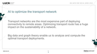 8
Transport networks are the most expensive part of deploying
connectivity to remote areas. Optimizing transport route has a huge
impact on the sustainability of a network.
Big data and graph theory enable us to analyze and compute the
optimal transport deployments.
AI to optimize the transport network
 