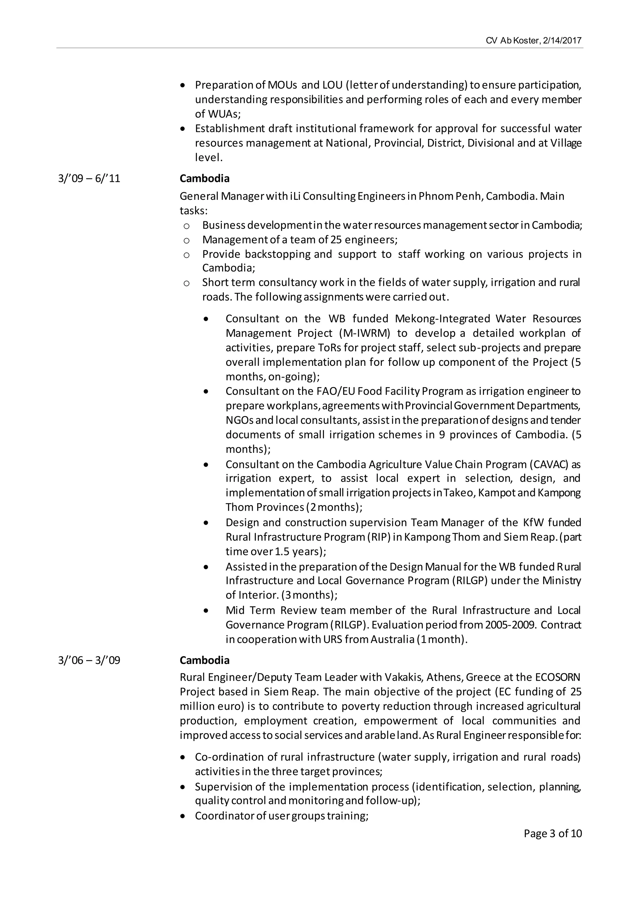 CV Ab Koster, 2/14/2017
Page 3 of 10
 Preparationof MOUs and LOU (letterof understanding) toensure participation,
understanding responsibilities and performing roles of each and every member
of WUAs;
 Establishment draft institutional framework for approval for successful water
resources management at National, Provincial, District, Divisional and at Village
level.
3/’09 – 6/’11 Cambodia
General ManagerwithiLi ConsultingEngineersinPhnomPenh,Cambodia.Main
tasks:
o Businessdevelopmentinthe waterresourcesmanagementsectorinCambodia;
o Managementof a team of 25 engineers;
o Provide backstopping and support to staff working on various projects in
Cambodia;
o Short term consultancy work in the fields of water supply, irrigation and rural
roads. The followingassignmentswere carriedout.
 Consultant on the WB funded Mekong-Integrated Water Resources
Management Project (M-IWRM) to develop a detailed workplan of
activities, prepare ToRs for project staff, select sub-projects and prepare
overall implementation plan for follow up component of the Project (5
months,on-going);
 Consultant on the FAO/EU Food FacilityProgram as irrigation engineer to
prepare workplans,agreementswithProvincialGovernmentDepartments,
NGOsandlocal consultants,assistinthe preparationof designsandtender
documents of small irrigation schemes in 9 provinces of Cambodia. (5
months);
 Consultant on the Cambodia Agriculture Value Chain Program (CAVAC) as
irrigation expert, to assist local expert in selection, design, and
implementationof small irrigationprojectsinTakeo,KampotandKampong
Thom Provinces(2months);
 Design and construction supervision Team Manager of the KfW funded
Rural Infrastructure Program(RIP) inKampongThom and SiemReap.(part
time over1.5 years);
 Assistedinthe preparationof the DesignManual for the WB fundedRural
Infrastructure and Local Governance Program (RILGP) under the Ministry
of Interior. (3months);
 Mid Term Review team member of the Rural Infrastructure and Local
Governance Program(RILGP). Evaluationperiodfrom2005-2009. Contract
incooperationwithURS fromAustralia(1month).
3/’06 – 3/’09 Cambodia
Rural Engineer/Deputy Team Leader with Vakakis, Athens,Greece at the ECOSORN
Project based in Siem Reap. The main objective of the project (EC funding of 25
million euro) is to contribute to poverty reduction through increased agricultural
production, employment creation, empowerment of local communities and
improvedaccesstosocial servicesandarableland.AsRural Engineerresponsiblefor:
 Co-ordination of rural infrastructure (water supply, irrigation and rural roads)
activitiesin the three targetprovinces;
 Supervision of the implementation process (identification, selection, planning,
quality control andmonitoringand follow-up);
 Coordinatorof usergroupstraining;
 