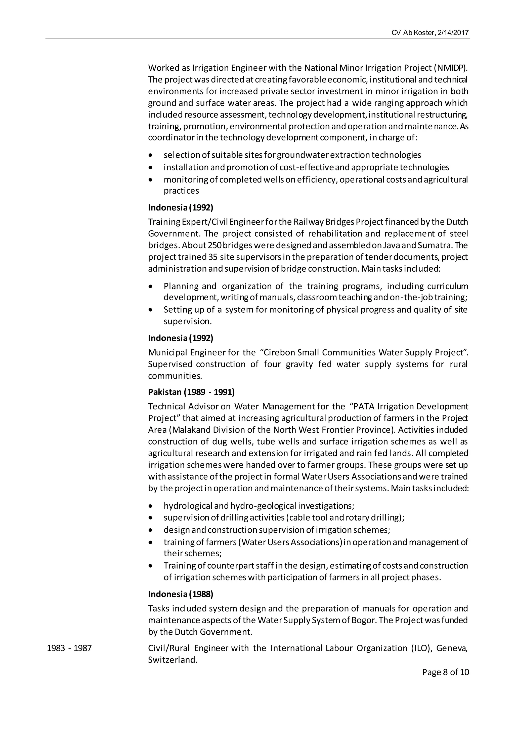 CV Ab Koster, 2/14/2017
Page 8 of 10
Worked as Irrigation Engineer with the National Minor Irrigation Project (NMIDP).
The projectwasdirectedatcreatingfavorableeconomic,institutional andtechnical
environments for increased private sector investment in minor irrigation in both
ground and surface water areas. The project had a wide ranging approach which
includedresource assessment,technologydevelopment,institutional restructuring,
training,promotion,environmental protectionandoperationandmaintenance.As
coordinatorinthe technologydevelopmentcomponent, incharge of:
 selectionof suitable sitesforgroundwaterextractiontechnologies
 installationandpromotionof cost-effectiveandappropriate technologies
 monitoringof completedwellsonefficiency,operational costsandagricultural
practices
Indonesia(1992)
TrainingExpert/CivilEngineerforthe RailwayBridgesProjectfinancedbythe Dutch
Government. The project consisted of rehabilitation and replacement of steel
bridges.About250bridgeswere designedandassembledonJavaandSumatra.The
projecttrained35 site supervisorsinthe preparationof tenderdocuments,project
administrationandsupervisionof bridge construction.Maintasksincluded:
 Planning and organization of the training programs, including curriculum
development,writingof manuals,classroomteachingandon-the-jobtraining;
 Setting up of a system for monitoring of physical progress and quality of site
supervision.
Indonesia(1992)
Municipal Engineer for the “Cirebon Small Communities Water Supply Project”.
Supervised construction of four gravity fed water supply systems for rural
communities.
Pakistan (1989 - 1991)
Technical Advisor on Water Management for the “PATA Irrigation Development
Project” that aimed at increasing agricultural productionof farmers in the Project
Area (Malakand Division of the North West Frontier Province). Activities included
construction of dug wells, tube wells and surface irrigation schemes as well as
agricultural research and extension for irrigated and rain fed lands. All completed
irrigation schemeswere handed over to farmer groups. These groups were set up
withassistance of the projectin formal WaterUsers Associationsandwere trained
by the projectinoperationandmaintenance of theirsystems.Maintasksincluded:
 hydrological andhydro-geological investigations;
 supervisionof drillingactivities(cable tool androtarydrilling);
 designandconstructionsupervisionof irrigationschemes;
 trainingof farmers(WaterUsersAssociations)inoperationandmanagementof
theirschemes;
 Trainingof counterpartstaff inthe design,estimatingof costsandconstruction
of irrigationschemeswithparticipationof farmersinall projectphases.
Indonesia(1988)
Tasks included system design and the preparation of manuals for operation and
maintenance aspectsof the WaterSupplySystemof Bogor.The Projectwasfunded
by the Dutch Government.
1983 - 1987 Civil/Rural Engineer with the International Labour Organization (ILO), Geneva,
Switzerland.
 