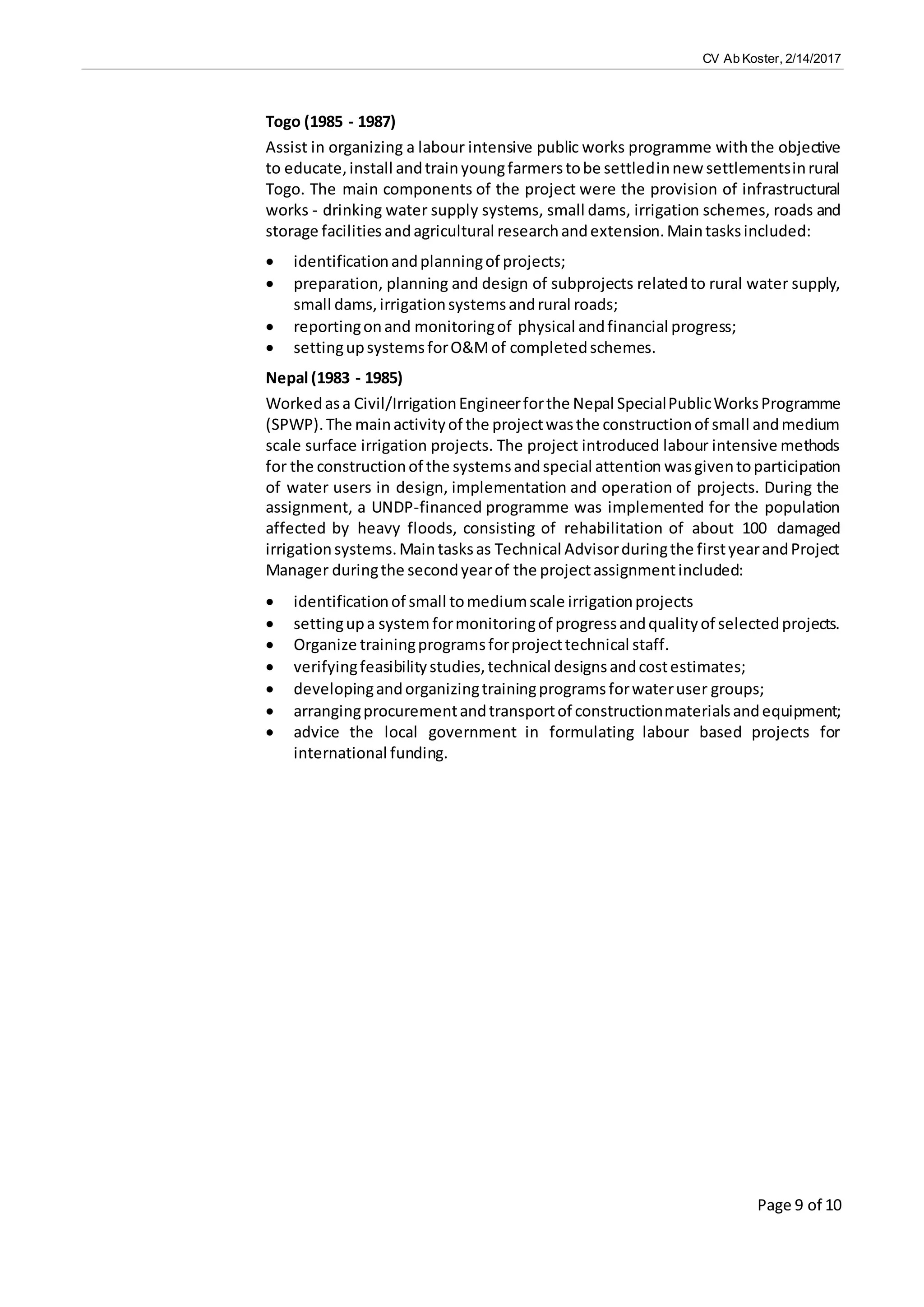 CV Ab Koster, 2/14/2017
Page 9 of 10
Togo (1985 - 1987)
Assist in organizing a labour intensive public works programme withthe objective
to educate,install andtrainyoungfarmerstobe settledinnew settlementsinrural
Togo. The main components of the project were the provision of infrastructural
works - drinking water supply systems, small dams, irrigation schemes, roads and
storage facilities andagricultural researchandextension.Maintasksincluded:
 identificationandplanningof projects;
 preparation, planning and design of subprojects relatedto rural water supply,
small dams,irrigationsystemsandrural roads;
 reportingonand monitoringof physical andfinancial progress;
 settingupsystemsforO&Mof completedschemes.
Nepal (1983 - 1985)
Workedasa Civil/IrrigationEngineerforthe Nepal SpecialPublicWorksProgramme
(SPWP).The mainactivityof the projectwasthe constructionof small andmedium
scale surface irrigation projects. The project introduced labour intensive methods
for the constructionof the systemsandspecial attention wasgiventoparticipation
of water users in design, implementation and operation of projects. During the
assignment, a UNDP-financed programme was implemented for the population
affected by heavy floods, consisting of rehabilitation of about 100 damaged
irrigationsystems.Maintasksas Technical Advisorduringthe firstyearandProject
Manager duringthe secondyearof the projectassignmentincluded:
 identificationof small tomediumscale irrigationprojects
 settingupa system formonitoringof progressandqualityof selectedprojects.
 Organize trainingprogramsforprojecttechnical staff.
 verifyingfeasibilitystudies,technical designsandcostestimates;
 developingandorganizingtrainingprogramsforwateruser groups;
 arrangingprocurementandtransportof constructionmaterialsandequipment;
 advice the local government in formulating labour based projects for
international funding.
 