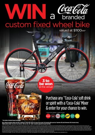 custom fixed wheel bike
valued at $1100RRP^
^Prize includes a Rosebank Voyager bicycle helmet
Open to Western Australian residents only 18yrs+. Maximum of 2 entries with a spirit on any given 24 hour period. The Promotion will be open from 1 September 2015 until 26 November 2015 (Promotion Period).
*
Eligible products include: ‘Coca-Cola’,‘Coca-Cola Zero’, ‘Diet Coca-Cola’, Lift’, ‘Sprite’, Cascade Dry ginger Ale & Cascade Tonic Water
To enter and be eligible to win, Eligible Entrants must, during the Promotion Period: Purchase a straight serve Coca-Cola soft drink or spirit with an eligible Coca-Cola Mixer in the one transaction (Qualifying Purchase) from a participating outlet, Receive an entry form from the point of purchase at the
Participating outlet, complete their entry in accordance with these Terms (Eligible Entry) and place in the entry box provided during the Promotional Period. The Promotion will be open from 12:01am Australian Western standard Time (AWST) on 1 September 2015 until 11:59pm on Australian Western Daylight
Time (AWDT) 26 November 2015 (Promotion Period). One manual prize draw will be conducted for each participating outlet by a representative of the Promoter at Entertainment Enterprises Head Quarters Level 5, 85 Esplanade, South Perth, WA , 6151 (Draw Location) at 11:00am on September 30th, 2015,
October 30th, 2015 and November 27th, 2015 from all Eligible Entries received during the Promotion Period (Prize Draw). The first (1) Eligible Entrant drawn from each venue [with a valid qualifying purchase] will each win a ‘Just Ride it’ Coca-Cola Branded, Custom, fixed wheel bicycle valued at $1100 (RRP inc
GST) and a Rosebank Voyager bicycle helmet (sport & recreation) headlock comfort system, durable in-fusion construction, valued at $19.00 (including GST) (Prize).The Prize winners will be notified by phone within 2 days (48 hours) of each draw. Prize winners will be required to pick up their prize from the
participating outlet where they entered. The Promoter is Coca-Cola Amatil (Aust) Pty Ltd (ABN 68 076 594 119) of 40 Mount Street, North Sydney, New South Wales 2060 (Promoter).
© 2015 THE COCA-COLA COMPANY. ‘COCA-COLA’, ‘DIET COCA-COLA’, ‘COCA-COLA ZERO’ ‘LIFT’, AND ‘SPRITE’ ARE TRADEMARKS OF THE COCA-COLA COMPANY. ‘CASCADE’ IS A REGISTERED TRADE MARK OF PACIFIC REFRESHMENTS PTE LTD.
TONIC WATER
© 2014 Pacific Refreshments Pte Ltd. 'CASCADE' is a registered Trademark of Pacific Refreshments Pte Ltd.
NON-ALCOHOLIC BEVERAGES
4 x 330mL 8 x 200mL
AVAILABLE IN...
• GINGER BEER • DRY GINGER ALE •
• LEMON LIME & BITTERS •
• LIME & SODA • LEMON •
AVAILABLE IN...
• GINGER BEER • DRY GINGER ALE •
• LEMON LIME & BITTERS •
• SODA WATER • TONIC WATER •
• LIME & SODA • CRANBERRY •
TONIC WATERGINGER ALE
© 2014 Pacific Refreshments Pte Ltd. 'CASCADE' is a registered Trademark of Pacific Refreshments Pte Ltd.
NON-ALCOHOLIC BEVERAGES
4 x 330mL 8 x 200mL
AVAILABLE IN...
• GINGER BEER • DRY GINGER ALE •
• LEMON LIME & BITTERS •
• LIME & SODA • LEMON •
AVAILABLE IN...
• GINGER BEER • DRY GINGER ALE •
• LEMON LIME & BITTERS •
• SODA WATER • TONIC WATER •
• LIME & SODA • CRANBERRY •
GINGER ALE
* Coca-Cola varieties / mixers include:
Purchaseany*
‘Coca-Cola’softdrink
orspiritwitha‘Coca-Cola’Mixer
&enterforyourchancetowin.
3 to
be won
at this venue!
WINa branded
 