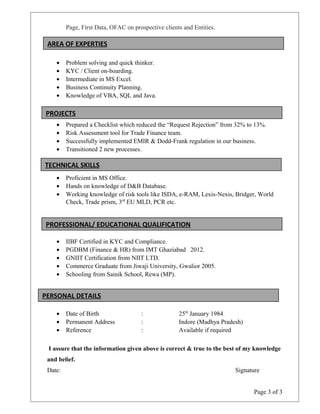 Page, First Data, OFAC on prospective clients and Entities.
• Problem solving and quick thinker.
• KYC / Client on-boarding.
• Intermediate in MS Excel.
• Business Continuity Planning.
• Knowledge of VBA, SQL and Java.
• Prepared a Checklist which reduced the “Request Rejection” from 32% to 13%.
• Risk Assessment tool for Trade Finance team.
• Successfully implemented EMIR & Dodd-Frank regulation in our business.
• Transitioned 2 new processes.
• Proficient in MS Office.
• Hands on knowledge of D&B Database.
• Working knowledge of risk tools like ISDA, e-RAM, Lexis-Nexis, Bridger, World
Check, Trade prism, 3rd
EU MLD, PCR etc.
• IIBF Certified in KYC and Compliance.
• PGDBM (Finance & HR) from IMT Ghaziabad 2012.
• GNIIT Certification from NIIT LTD.
• Commerce Graduate from Jiwaji University, Gwalior 2005.
• Schooling from Sainik School, Rewa (MP).
• Date of Birth : 25th
January 1984
• Permanent Address : Indore (Madhya Pradesh)
• Reference : Available if required
I assure that the information given above is correct & true to the best of my knowledge
and belief.
Date: Signature
Page 3 of 3
PROJECTS
TECHNICAL SKILLS
PROFESSIONAL/ EDUCATIONAL QUALIFICATION
AREA OF EXPERTIES
PERSONAL DETAILS
 