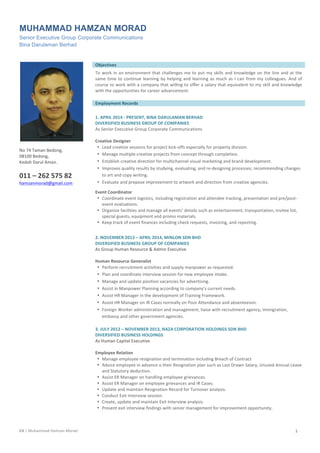 CV	
  |	
  Muhammad	
  Hamzan	
  Morad	
  	
  	
   1	
  
MUHAMMAD HAMZAN MORAD
Senior Executive Group Corporate Communications
Bina Darulaman Berhad
	
  
	
  
	
  
No	
  74	
  Taman	
  Bedong,	
  
08100	
  Bedong,	
  
Kedah	
  Darul	
  Aman.	
  	
  
	
  
011	
  –	
  262	
  575	
  82	
  
hamzanmorad@gmail.com	
  
	
  
	
  
	
   Objectives	
  
	
   	
  
	
   To	
  work	
  in	
  an	
  environment	
  that	
  challenges	
  me	
  to	
  put	
  my	
  skills	
  and	
  knowledge	
  on	
  the	
  line	
  and	
  at	
  the	
  
same	
  time	
  to	
  continue	
  learning	
  by	
  helping	
  and	
  learning	
  as	
  much	
  as	
  I	
  can	
  from	
  my	
  colleagues.	
  And	
  of	
  
course	
  to	
  work	
  with	
  a	
  company	
  that	
  willing	
  to	
  offer	
  a	
  salary	
  that	
  equivalent	
  to	
  my	
  skill	
  and	
  knowledge	
  
with	
  the	
  opportunities	
  for	
  career	
  advancement.	
  
	
   	
  
	
   Employment	
  Records	
  
	
   	
  
	
   1.	
  APRIL	
  2014	
  -­‐	
  PRESENT,	
  BINA	
  DARULAMAN	
  BERHAD	
  
DIVERSIFIED	
  BUSINESS	
  GROUP	
  OF	
  COMPANIES	
  
As	
  Senior	
  Executive	
  Group	
  Corporate	
  Communications	
  
	
  
	
   Creative	
  Designer	
  
• Lead	
  creative	
  sessions	
  for	
  project	
  kick-­‐offs	
  especially	
  for	
  property	
  division.	
  
• Manage	
  multiple	
  creative	
  projects	
  from	
  concept	
  through	
  completion.	
  
• Establish	
  creative	
  direction	
  for	
  multichannel	
  visual	
  marketing	
  and	
  brand	
  development.	
  
• Improves	
  quality	
  results	
  by	
  studying,	
  evaluating,	
  and	
  re-­‐designing	
  processes;	
  recommending	
  changes	
  
to	
  art	
  and	
  copy	
  writing.	
  
• Evaluate	
  and	
  propose	
  improvement	
  to	
  artwork	
  and	
  direction	
  from	
  creative	
  agencies.	
  	
  
Event	
  Coordinator	
  
• Coordinate	
  event	
  logistics,	
  including	
  registration	
  and	
  attendee	
  tracking,	
  presentation	
  and	
  pre/post-­‐
event	
  evaluations.	
  
• Organize	
  facilities	
  and	
  manage	
  all	
  events’	
  details	
  such	
  as	
  entertainment,	
  transportation,	
  invitee	
  list,	
  
special	
  guests,	
  equipment	
  and	
  promo	
  materials.	
  
• Keep	
  track	
  of	
  event	
  finances	
  including	
  check	
  requests,	
  invoicing,	
  and	
  reporting.	
  
	
  
	
   2.	
  NOVEMBER	
  2013	
  –	
  APRIL	
  2014,	
  MINLON	
  SDN	
  BHD	
  
DIVERSIFIED	
  BUSINESS	
  GROUP	
  OF	
  COMPANIES	
  
As	
  Group	
  Human	
  Resource	
  &	
  Admin	
  Executive	
  
	
  
	
   Human	
  Resource	
  Generalist	
  
• Perform	
  recruitment	
  activities	
  and	
  supply	
  manpower	
  as	
  requested.	
  
• Plan	
  and	
  coordinate	
  interview	
  session	
  for	
  new	
  employee	
  intake.	
  
• Manage	
  and	
  update	
  position	
  vacancies	
  for	
  advertising.	
  
• Assist	
  in	
  Manpower	
  Planning	
  according	
  to	
  company’s	
  current	
  needs.	
  
• Assist	
  HR	
  Manager	
  in	
  the	
  development	
  of	
  Training	
  Framework.	
  
• Assist	
  HR	
  Manager	
  on	
  IR	
  Cases	
  normally	
  on	
  Poor	
  Attendance	
  and	
  absenteeism.	
  	
  
• Foreign	
  Worker	
  administration	
  and	
  management,	
  liaise	
  with	
  recruitment	
  agency,	
  immigration,	
  
embassy	
  and	
  other	
  government	
  agencies.	
  	
  
	
  
	
   3.	
  JULY	
  2012	
  –	
  NOVEMBER	
  2013,	
  NAZA	
  CORPORATION	
  HOLDINGS	
  SDN	
  BHD	
  
DIVERSIFIED	
  BUSINESS	
  HOLDINGS	
  
As	
  Human	
  Capital	
  Executive	
  
	
  
	
   Employee	
  Relation	
  
• Manage	
  employee	
  resignation	
  and	
  termination	
  including	
  Breach	
  of	
  Contract	
  
• Advice	
  employee	
  in	
  advance	
  o	
  their	
  Resignation	
  plan	
  such	
  as	
  Last	
  Drawn	
  Salary,	
  Unused	
  Annual	
  Leave	
  
and	
  Statutory	
  deduction.	
  
• Assist	
  ER	
  Manager	
  on	
  handling	
  employee	
  grievances.	
  
• Assist	
  ER	
  Manager	
  on	
  employee	
  grievances	
  and	
  IR	
  Cases.	
  
• Update	
  and	
  maintain	
  Resignation	
  Record	
  for	
  Turnover	
  analysis.	
  
• Conduct	
  Exit	
  Interview	
  session.	
  
• Create,	
  update	
  and	
  maintain	
  Exit	
  Interview	
  analysis.	
  
• Present	
  exit	
  interview	
  findings	
  with	
  senior	
  management	
  for	
  improvement	
  opportunity.	
  
	
  
	
  
 