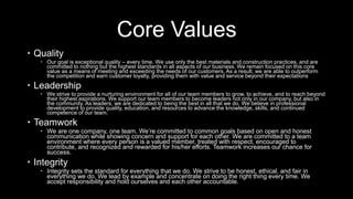 Core Values
 Quality
 Our goal is exceptional quality – every time. We use only the best materials and construction practices, and are
committed to nothing but the highest standards in all aspects of our business. We remain focused on this core
value as a means of meeting and exceeding the needs of our customers. As a result, we are able to outperform
the competition and earn customer loyalty, providing them with value and service beyond their expectations
 Leadership
 We strive to provide a nurturing environment for all of our team members to grow, to achieve, and to reach beyond
their highest aspirations. We support our team members to become leaders not only in our company, but also in
the community. As leaders, we are dedicated to being the best in all that we do. We believe in professional
development to provide quality, education, and resources to advance the knowledge, skills, and continued
competence of our team.
 Teamwork
 We are one company, one team. We’re committed to common goals based on open and honest
communication while showing concern and support for each other. We are committed to a team
environment where every person is a valued member, treated with respect, encouraged to
contribute, and recognized and rewarded for his/her efforts. Teamwork increases our chance for
success.
 Integrity
 Integrity sets the standard for everything that we do. We strive to be honest, ethical, and fair in
everything we do. We lead by example and concentrate on doing the right thing every time. We
accept responsibility and hold ourselves and each other accountable.
 