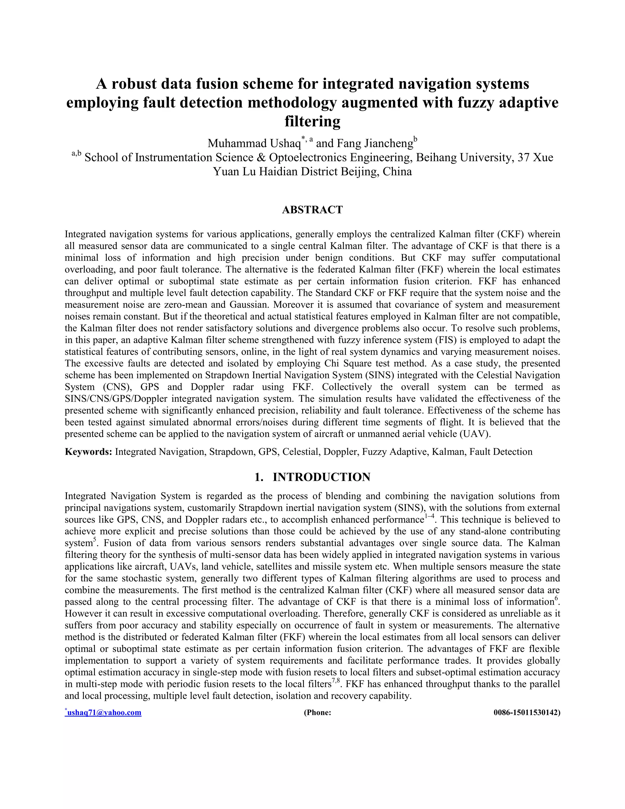A robust data fusion scheme for integrated navigation systems
employing fault detection methodology augmented with fuzzy adaptive
filtering
Muhammad Ushaq*, a
and Fang Jianchengb
a,b
School of Instrumentation Science & Optoelectronics Engineering, Beihang University, 37 Xue
Yuan Lu Haidian District Beijing, China
ABSTRACT
Integrated navigation systems for various applications, generally employs the centralized Kalman filter (CKF) wherein
all measured sensor data are communicated to a single central Kalman filter. The advantage of CKF is that there is a
minimal loss of information and high precision under benign conditions. But CKF may suffer computational
overloading, and poor fault tolerance. The alternative is the federated Kalman filter (FKF) wherein the local estimates
can deliver optimal or suboptimal state estimate as per certain information fusion criterion. FKF has enhanced
throughput and multiple level fault detection capability. The Standard CKF or FKF require that the system noise and the
measurement noise are zero-mean and Gaussian. Moreover it is assumed that covariance of system and measurement
noises remain constant. But if the theoretical and actual statistical features employed in Kalman filter are not compatible,
the Kalman filter does not render satisfactory solutions and divergence problems also occur. To resolve such problems,
in this paper, an adaptive Kalman filter scheme strengthened with fuzzy inference system (FIS) is employed to adapt the
statistical features of contributing sensors, online, in the light of real system dynamics and varying measurement noises.
The excessive faults are detected and isolated by employing Chi Square test method. As a case study, the presented
scheme has been implemented on Strapdown Inertial Navigation System (SINS) integrated with the Celestial Navigation
System (CNS), GPS and Doppler radar using FKF. Collectively the overall system can be termed as
SINS/CNS/GPS/Doppler integrated navigation system. The simulation results have validated the effectiveness of the
presented scheme with significantly enhanced precision, reliability and fault tolerance. Effectiveness of the scheme has
been tested against simulated abnormal errors/noises during different time segments of flight. It is believed that the
presented scheme can be applied to the navigation system of aircraft or unmanned aerial vehicle (UAV).
Keywords: Integrated Navigation, Strapdown, GPS, Celestial, Doppler, Fuzzy Adaptive, Kalman, Fault Detection
1. INTRODUCTION
Integrated Navigation System is regarded as the process of blending and combining the navigation solutions from
principal navigations system, customarily Strapdown inertial navigation system (SINS), with the solutions from external
sources like GPS, CNS, and Doppler radars etc., to accomplish enhanced performance1–4
. This technique is believed to
achieve more explicit and precise solutions than those could be achieved by the use of any stand-alone contributing
system5
. Fusion of data from various sensors renders substantial advantages over single source data. The Kalman
filtering theory for the synthesis of multi-sensor data has been widely applied in integrated navigation systems in various
applications like aircraft, UAVs, land vehicle, satellites and missile system etc. When multiple sensors measure the state
for the same stochastic system, generally two different types of Kalman filtering algorithms are used to process and
combine the measurements. The first method is the centralized Kalman filter (CKF) where all measured sensor data are
passed along to the central processing filter. The advantage of CKF is that there is a minimal loss of information6
.
However it can result in excessive computational overloading. Therefore, generally CKF is considered as unreliable as it
suffers from poor accuracy and stability especially on occurrence of fault in system or measurements. The alternative
method is the distributed or federated Kalman filter (FKF) wherein the local estimates from all local sensors can deliver
optimal or suboptimal state estimate as per certain information fusion criterion. The advantages of FKF are flexible
implementation to support a variety of system requirements and facilitate performance trades. It provides globally
optimal estimation accuracy in single-step mode with fusion resets to local filters and subset-optimal estimation accuracy
in multi-step mode with periodic fusion resets to the local filters7,8
. FKF has enhanced throughput thanks to the parallel
and local processing, multiple level fault detection, isolation and recovery capability.
*
ushaq71@yahoo.com (Phone: 0086-15011530142)
 